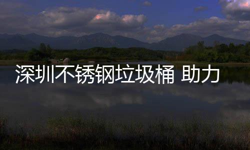 不锈力光明区美丽 助深圳钢垃圾桶建设家园